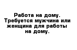 Работа на дому. Требуется мужчина или женщина для работы на дому. 